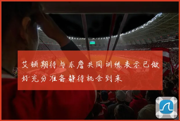 艾顿期待与东詹共同训练表示已做好充分准备静待机会到来