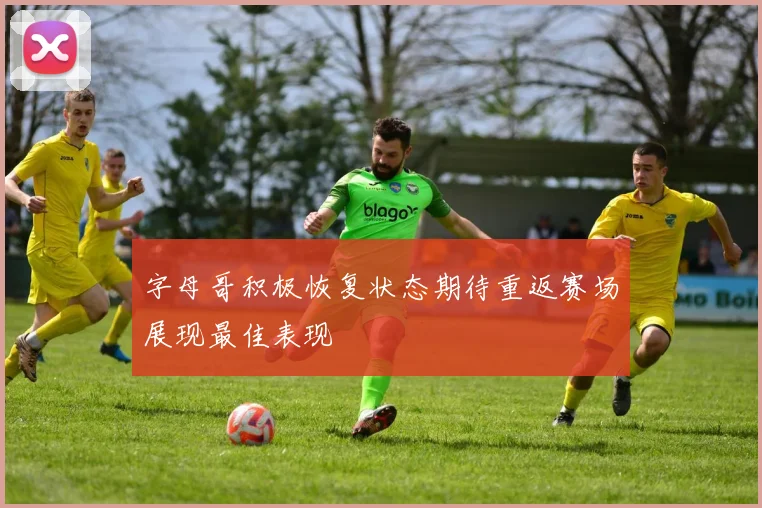 字母哥积极恢复状态期待重返赛场展现最佳表现