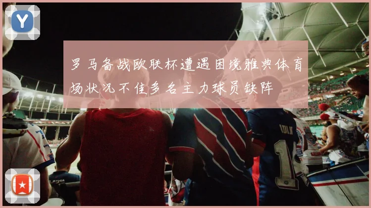 罗马备战欧联杯遭遇困境雅典体育场状况不佳多名主力球员缺阵