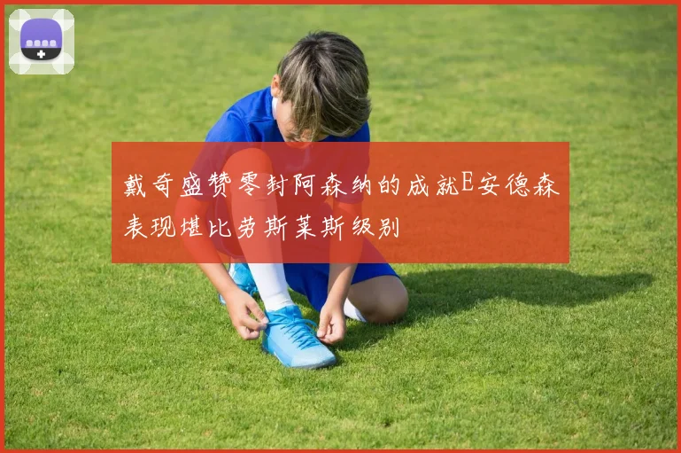 戴奇盛赞零封阿森纳的成就E安德森表现堪比劳斯莱斯级别