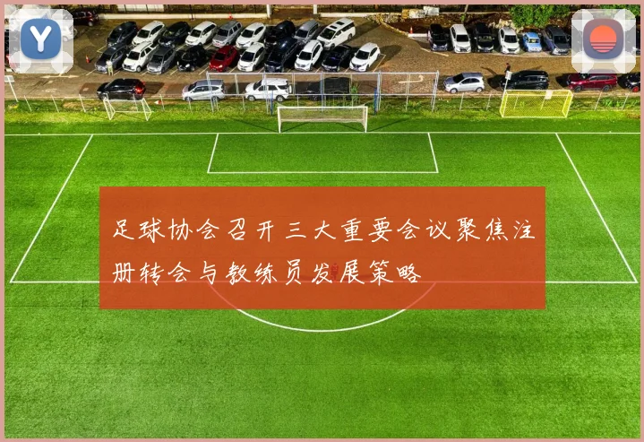 足球协会召开三大重要会议聚焦注册转会与教练员发展策略