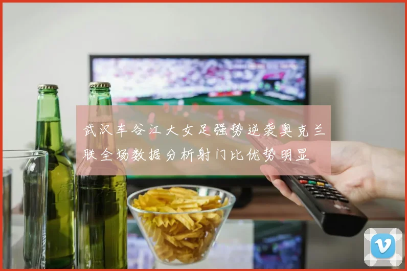 武汉车谷江大女足强势逆袭奥克兰联全场数据分析射门比优势明显