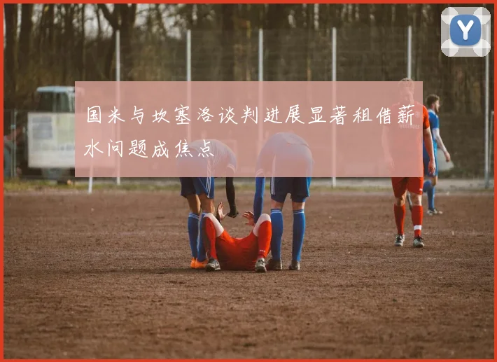 国米与坎塞洛谈判进展显著租借薪水问题成焦点