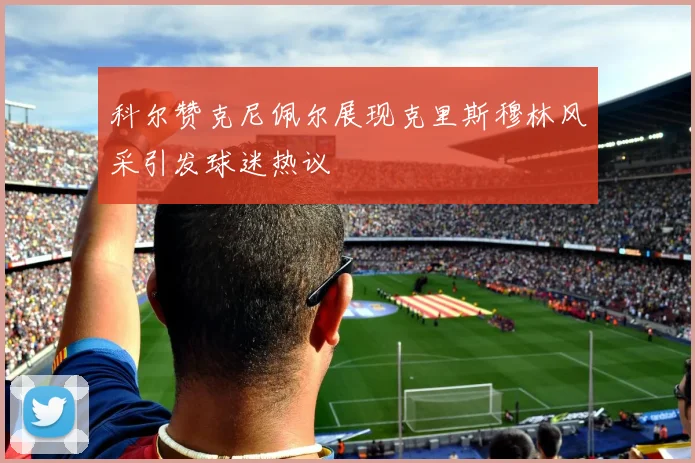 科尔赞克尼佩尔展现克里斯穆林风采引发球迷热议