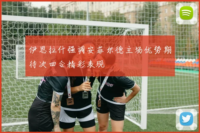 伊恩拉什强调安菲尔德主场优势期待次回合精彩表现