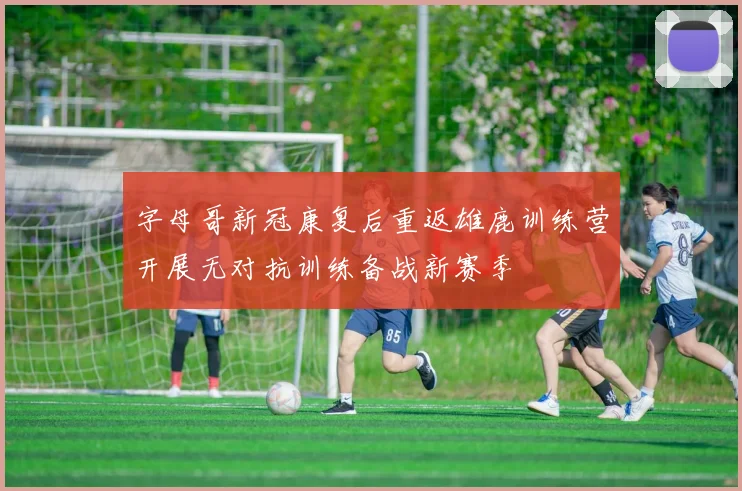 字母哥新冠康复后重返雄鹿训练营开展无对抗训练备战新赛季