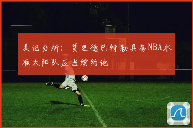 美记分析：贾里德巴特勒具备NBA水准太阳队应当续约他