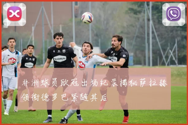 非洲球员欧冠出场纪录揭秘萨拉赫领衔德罗巴紧随其后