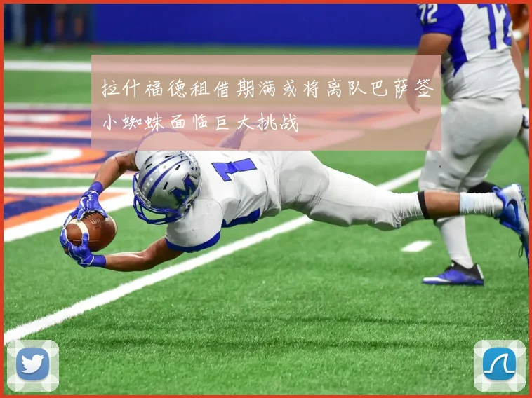 拉什福德租借期满或将离队巴萨签小蜘蛛面临巨大挑战