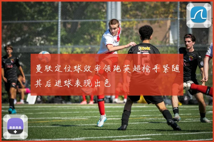 曼联定位球效率领跑英超枪手紧随其后进球表现出色