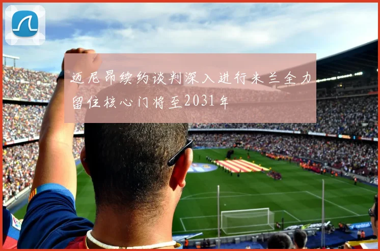 迈尼昂续约谈判深入进行米兰全力留住核心门将至2031年
