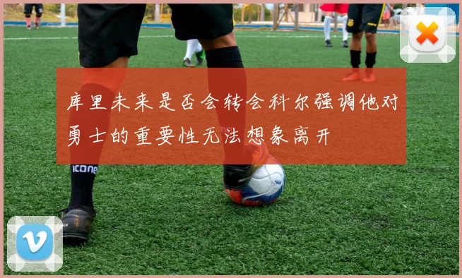 库里未来是否会转会科尔强调他对勇士的重要性无法想象离开