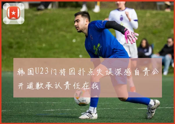 韩国U23门将因扑点失误深感自责公开道歉承认责任在我