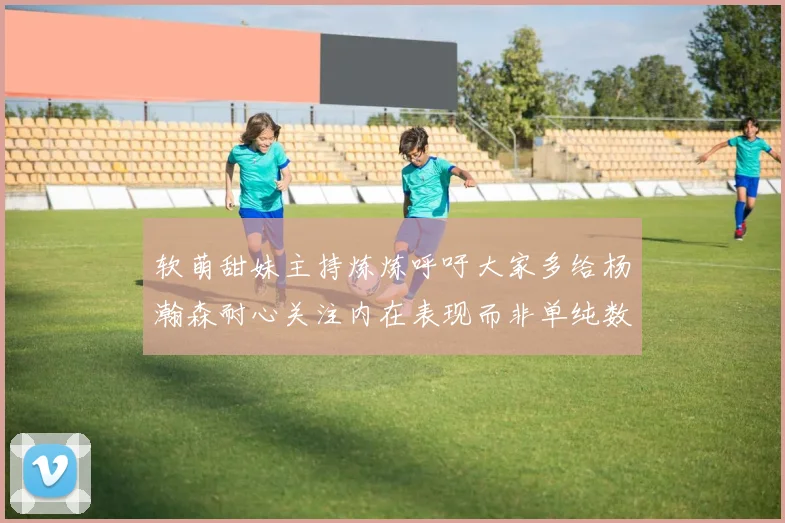 软萌甜妹主持炼炼呼吁大家多给杨瀚森耐心关注内在表现而非单纯数据