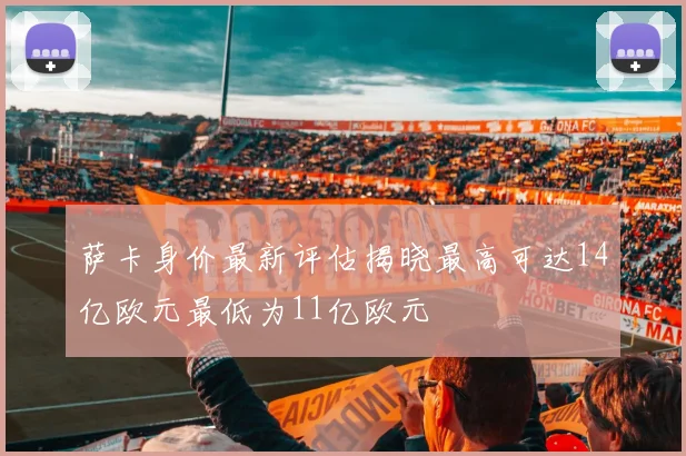 萨卡身价最新评估揭晓最高可达14亿欧元最低为11亿欧元
