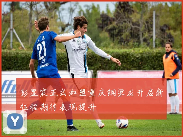 彭显宸正式加盟重庆铜梁龙开启新征程期待表现提升