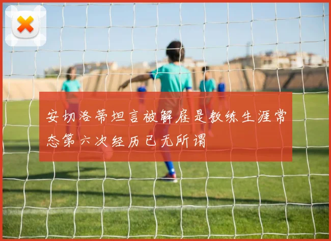 安切洛蒂坦言被解雇是教练生涯常态第六次经历已无所谓