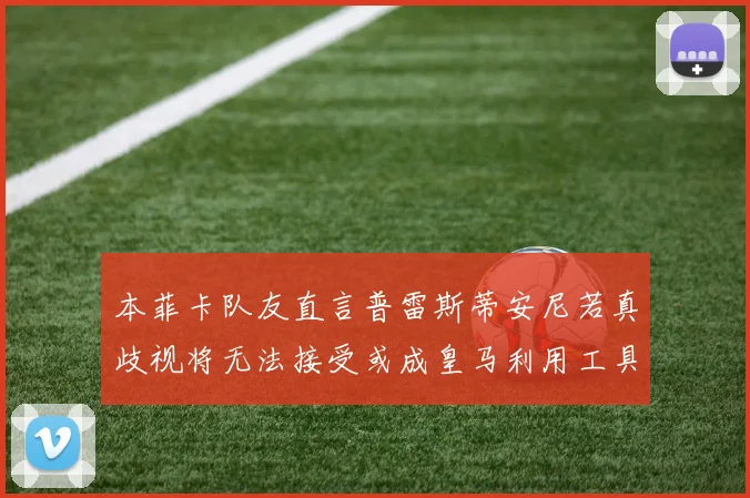 本菲卡队友直言普雷斯蒂安尼若真歧视将无法接受或成皇马利用工具