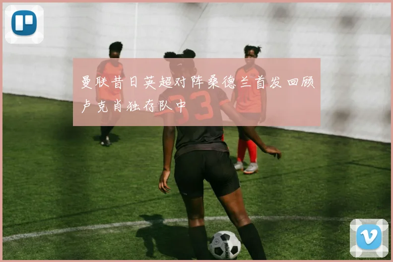 曼联昔日英超对阵桑德兰首发回顾卢克肖独存队中