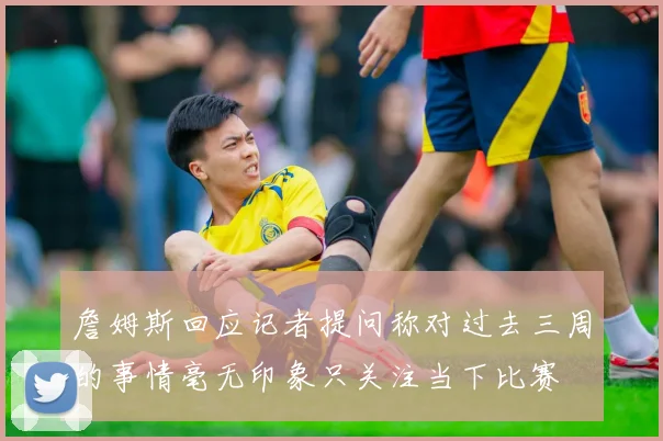 詹姆斯回应记者提问称对过去三周的事情毫无印象只关注当下比赛