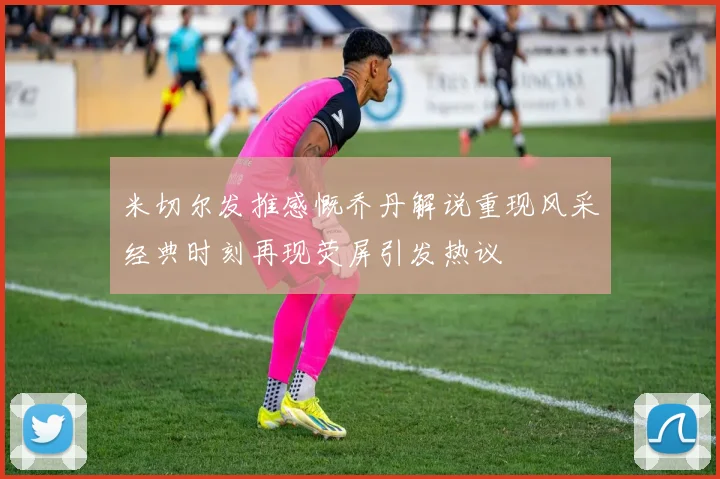 米切尔发推感慨乔丹解说重现风采经典时刻再现荧屏引发热议