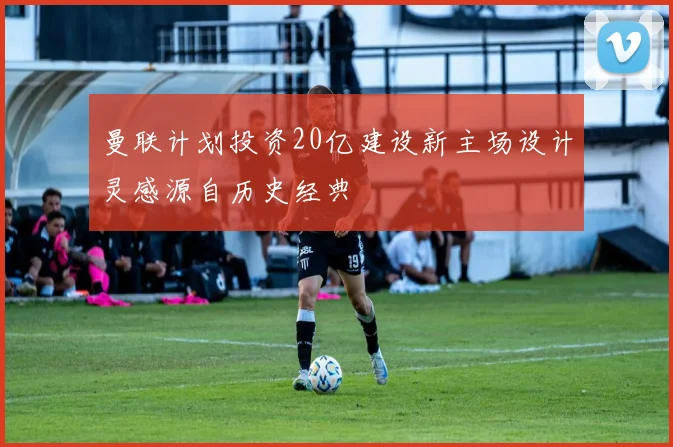 曼联计划投资20亿建设新主场设计灵感源自历史经典