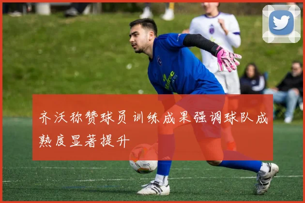 齐沃称赞球员训练成果强调球队成熟度显著提升