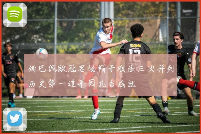 姆巴佩欧冠客场帽子戏法三次并列历史第一追平因扎吉成就