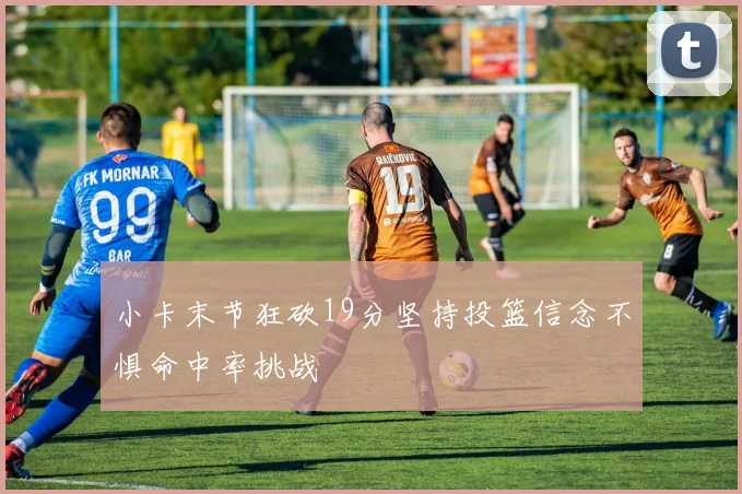小卡末节狂砍19分坚持投篮信念不惧命中率挑战