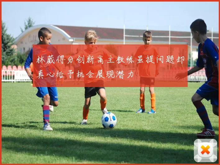林葳得分创新高主教练虽提问题却真心给予机会展现潜力