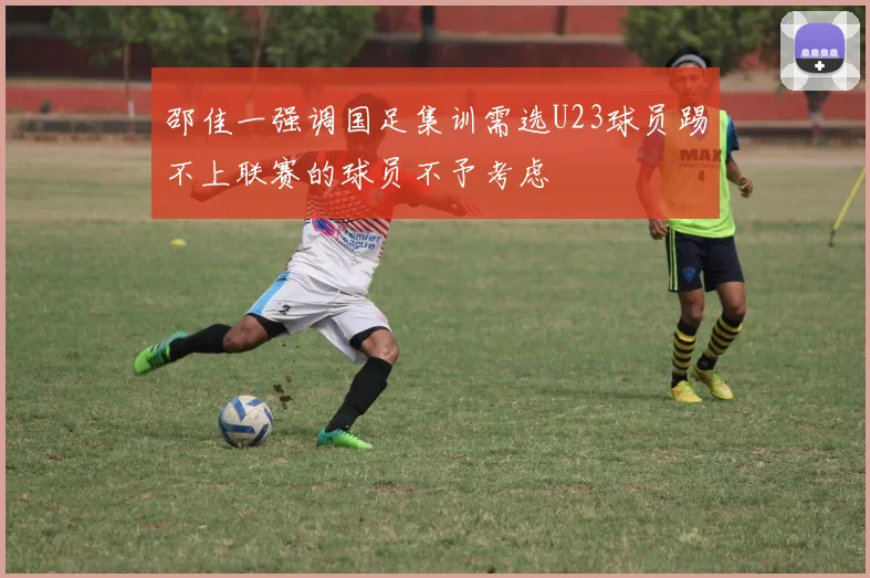 邵佳一强调国足集训需选U23球员踢不上联赛的球员不予考虑
