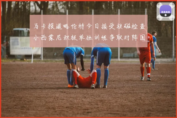 马卡报道略伦特今日接受核磁检查小西蒙尼积极单独训练争取对阵国米出场