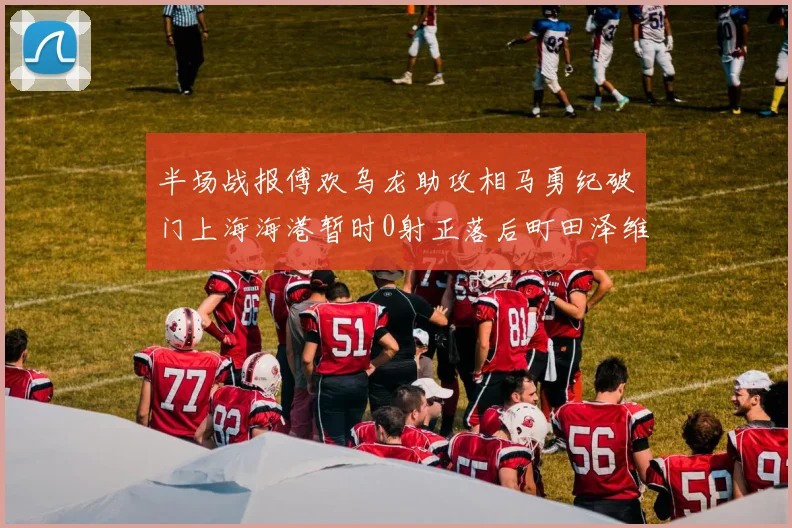 半场战报傅欢乌龙助攻相马勇纪破门上海海港暂时0射正落后町田泽维亚0-2