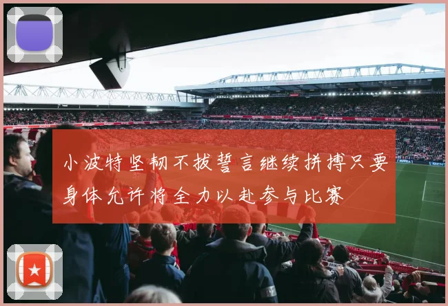 小波特坚韧不拔誓言继续拼搏只要身体允许将全力以赴参与比赛