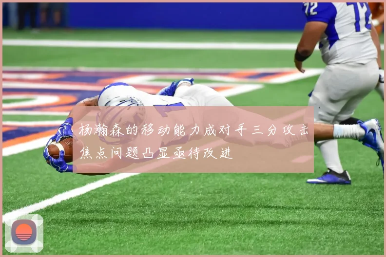 杨瀚森的移动能力成对手三分攻击焦点问题凸显亟待改进