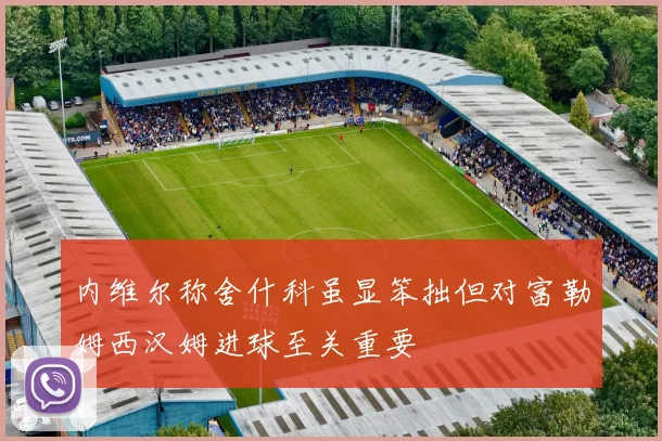 内维尔称舍什科虽显笨拙但对富勒姆西汉姆进球至关重要