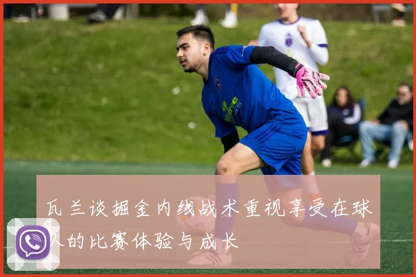 瓦兰谈掘金内线战术重视享受在球队的比赛体验与成长