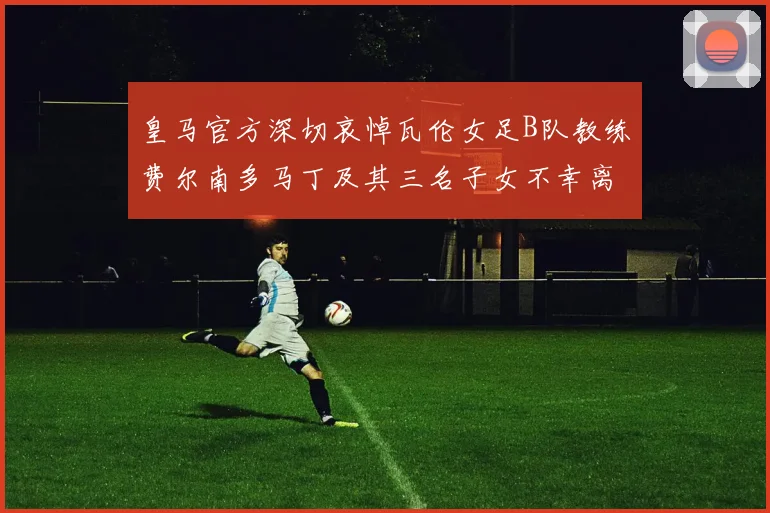 皇马官方深切哀悼瓦伦女足B队教练费尔南多马丁及其三名子女不幸离世