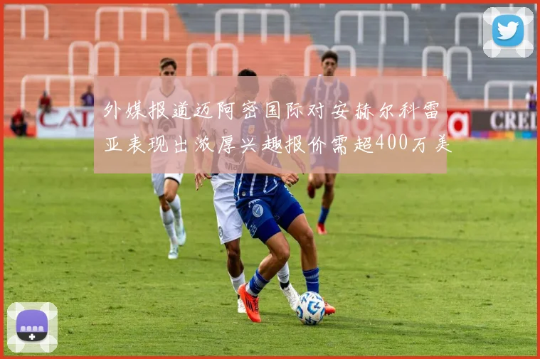 外媒报道迈阿密国际对安赫尔科雷亚表现出浓厚兴趣报价需超400万美元