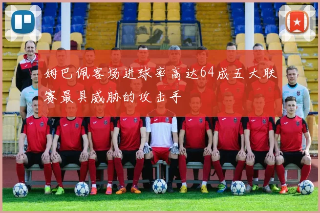 姆巴佩客场进球率高达64成五大联赛最具威胁的攻击手