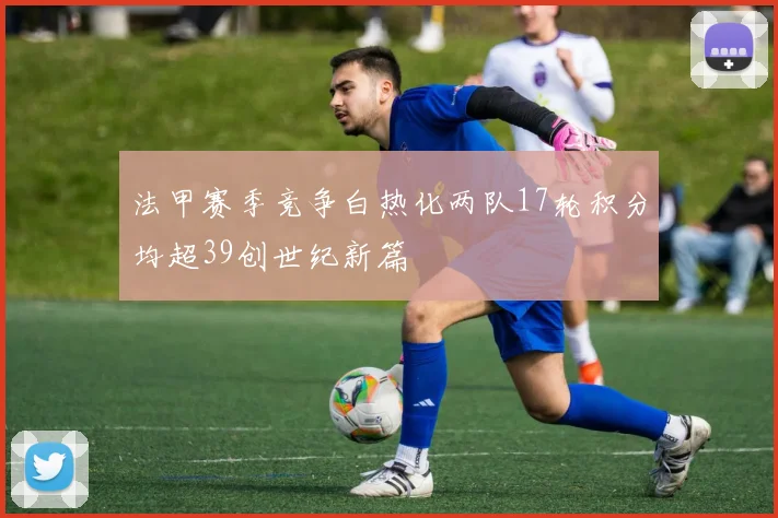 法甲赛季竞争白热化两队17轮积分均超39创世纪新篇