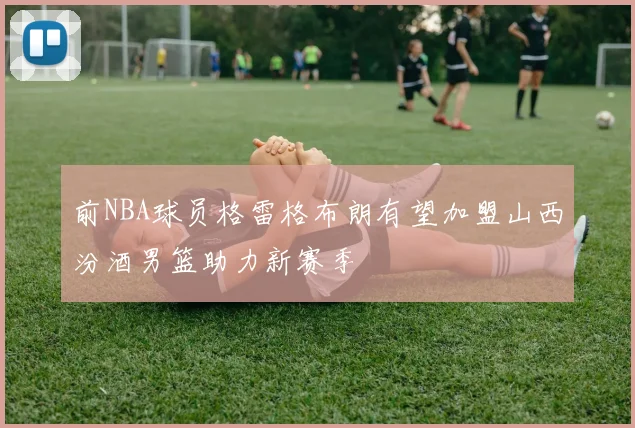 前NBA球员格雷格布朗有望加盟山西汾酒男篮助力新赛季