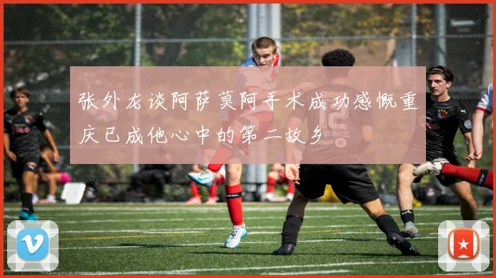 张外龙谈阿萨莫阿手术成功感慨重庆已成他心中的第二故乡